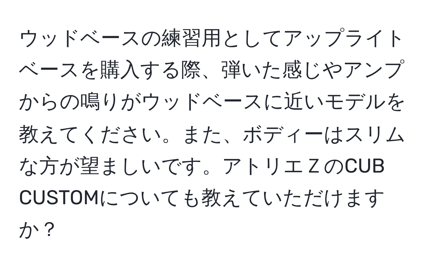 ウッドベースの練習用としてアップライトベースを購入する際、弾いた感じやアンプからの鳴りがウッドベースに近いモデルを教えてください。また、ボディーはスリムな方が望ましいです。アトリエＺのCUB CUSTOMについても教えていただけますか？