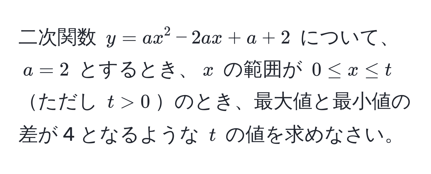 二次関数 ( y = ax^2 - 2ax + a + 2 ) について、( a = 2 ) とするとき、( x ) の範囲が ( 0 ≤ x ≤ t ) ただし ( t > 0 )のとき、最大値と最小値の差が 4 となるような ( t ) の値を求めなさい。