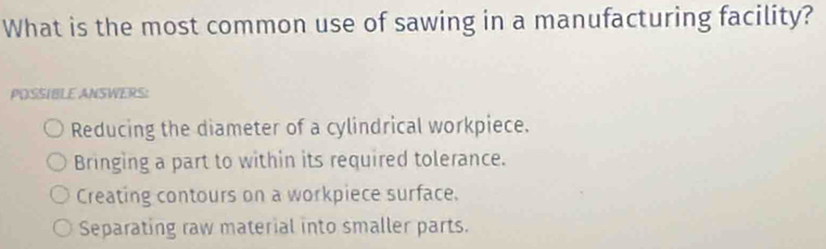 What is the most common use of sawing in a manufacturing facility?
POSSIBLE ANSWERS:
Reducing the diameter of a cylindrical workpiece.
Bringing a part to within its required tolerance.
Creating contours on a workpiece surface.
Separating raw material into smaller parts.