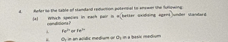 Refer to the table of standard reduction potential to answer the following: 
(a) Which species in each pair is a better oxidising agent under standard 
conditions? 
j. Fe^(2+) or Fe^(3+)
ii. O_2 in an acidic medium or O_2 in a basic medium