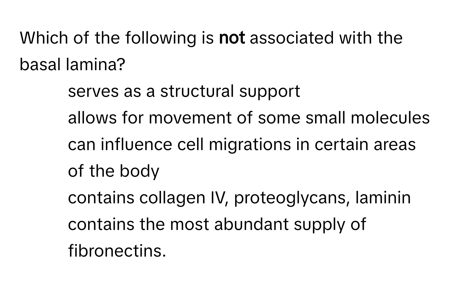 Which of the following is **not** associated with the basal lamina? 
* serves as a structural support
* allows for movement of some small molecules
* can influence cell migrations in certain areas of the body
* contains collagen IV, proteoglycans, laminin
* contains the most abundant supply of fibronectins.