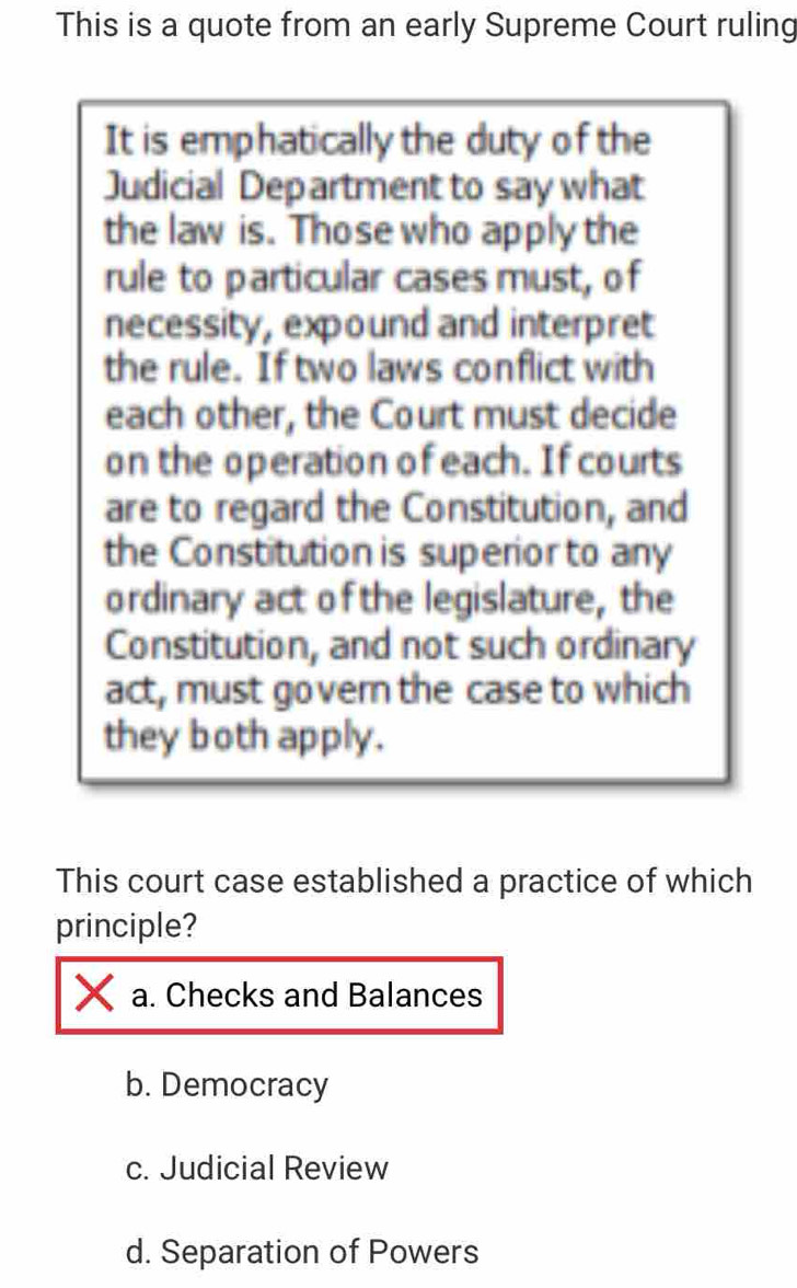 This is a quote from an early Supreme Court ruling
It is emphatically the duty of the
Judicial Department to say what
the law is. Those who apply the
rule to particular cases must, of
necessity, expound and interpret
the rule. If two laws conflict with
each other, the Court must decide
on the operation of each. If courts
are to regard the Constitution, and
the Constitution is superior to any
ordinary act of the legislature, the
Constitution, and not such ordinary
act, must govern the case to which
they both apply.
This court case established a practice of which
principle?
a. Checks and Balances
b. Democracy
c. Judicial Review
d. Separation of Powers