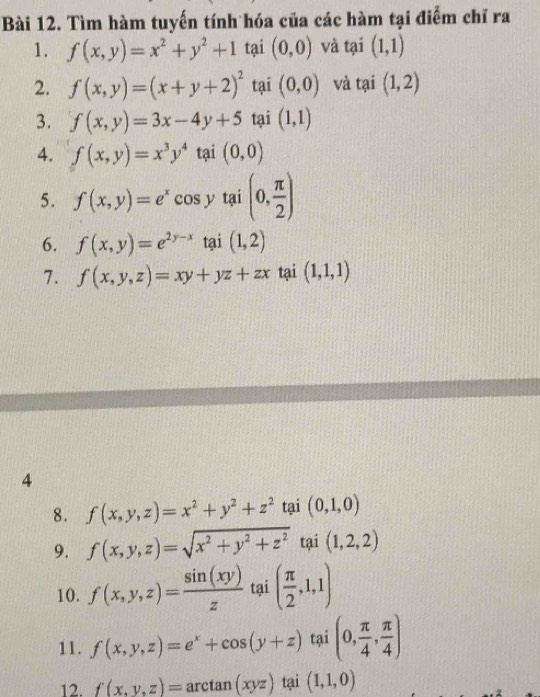 Tìm hàm tuyến tính hóa của các hàm tại điểm chỉ ra 
1. f(x,y)=x^2+y^2+1 tại (0,0) và tại (1,1)
2. f(x,y)=(x+y+2)^2 tại (0,0) và tại (1,2)
3. f(x,y)=3x-4y+5 tại (1,1)
4. f(x,y)=x^3y^4 tại (0,0)
5. f(x,y)=e^xcos y tai(0, π /2 )
6. f(x,y)=e^(2y-x) tại (1,2)
7. f(x,y,z)=xy+yz+zx tại (1,1,1)
4 
8. f(x,y,z)=x^2+y^2+z^2 tại (0,1,0)
9. f(x,y,z)=sqrt(x^2+y^2+z^2) tại (1,2,2)
10. f(x,y,z)= sin (xy)/z  tai( π /2 ,1,1)
11. f(x,y,z)=e^x+cos (y+z) tại (0, π /4 , π /4 )
12. f(x,y,z)=arctan (xyz) tại (1,1,0)