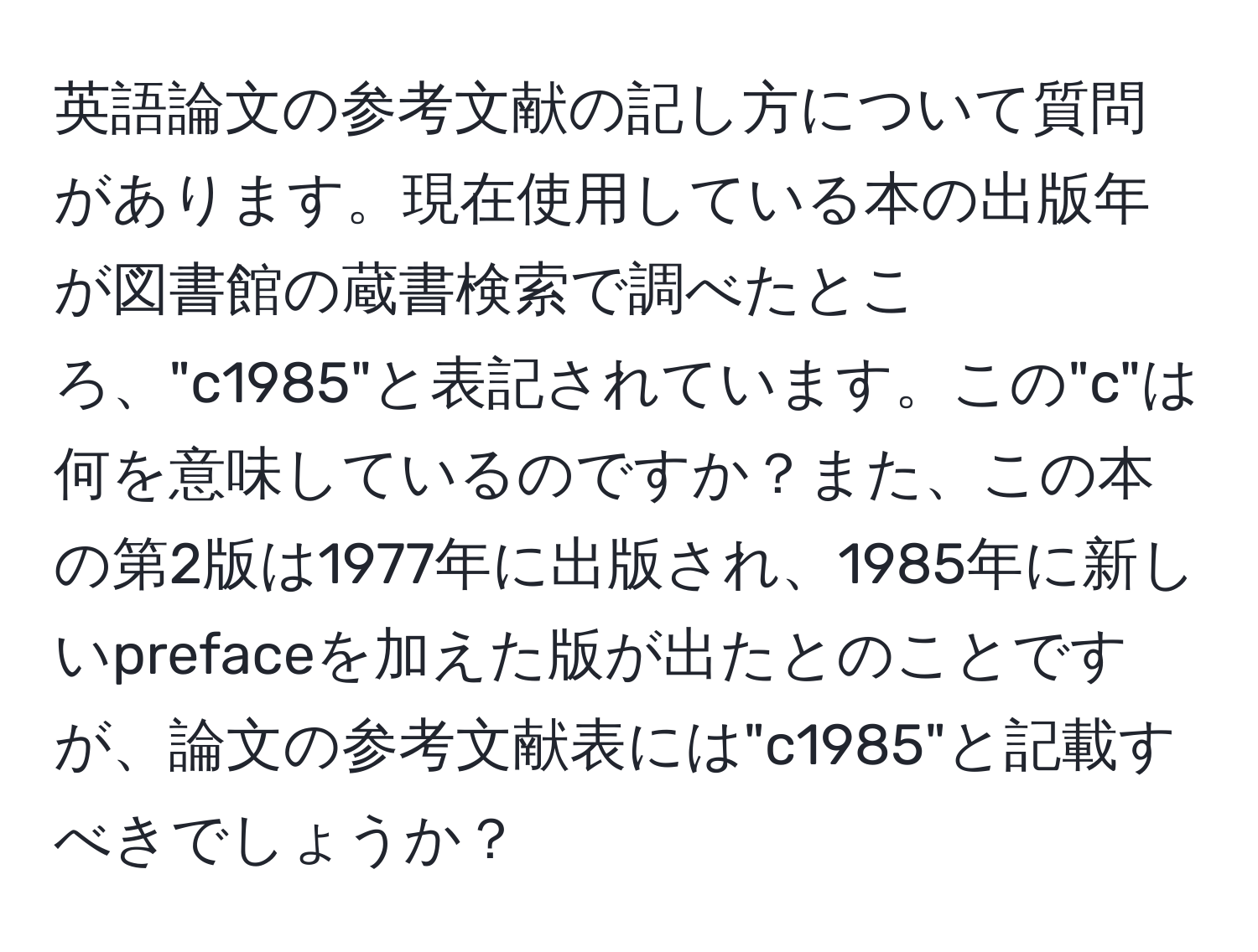 英語論文の参考文献の記し方について質問があります。現在使用している本の出版年が図書館の蔵書検索で調べたところ、"c1985"と表記されています。この"c"は何を意味しているのですか？また、この本の第2版は1977年に出版され、1985年に新しいprefaceを加えた版が出たとのことですが、論文の参考文献表には"c1985"と記載すべきでしょうか？