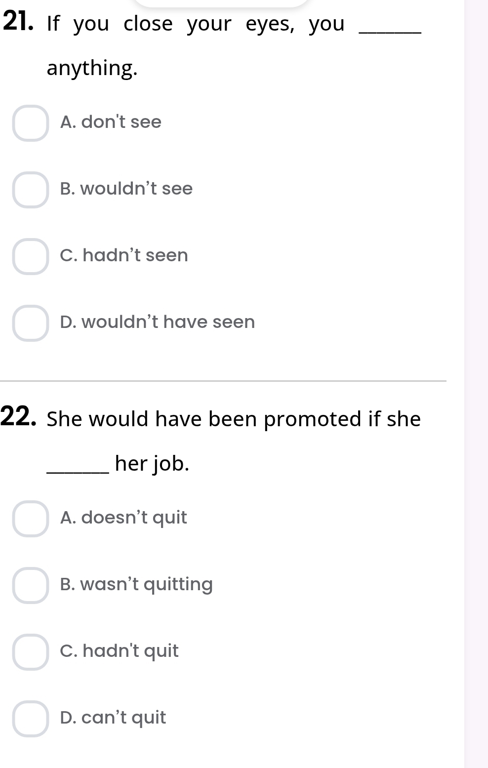 If you close your eyes, you_
anything.
A. don't see
B. wouldn't see
C. hadn't seen
D. wouldn't have seen
22. She would have been promoted if she
_her job.
A. doesn’t quit
B. wasn’t quitting
C. hadn't quit
D. can't quit