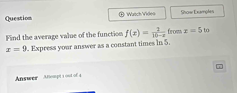 Question Watch Video Show Examples 
Find the average value of the function f(x)= 2/10-x  from x=5 to
x=9. Express your answer as a constant times ln 5. 
Answer Attempt 1 out of 4