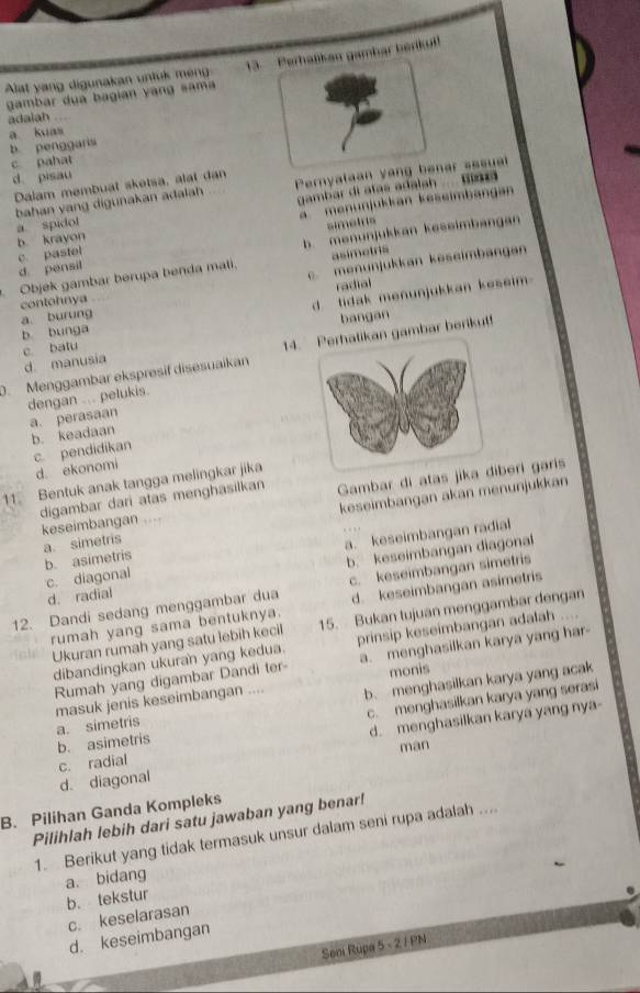 Alat yang digunakan untuk meng  3. Perhaßkan gambar berkul
gambar dua bagian yang sama
adaiah ...
b. penggaris a kuas
c pahat
d. pisau
Dalam membuat sketsa, alat dan
bahan yang digunakan adalah Pernyalaan yang benar sssual
a. spidol gambar di atas adalah  Bina
b. krayon a  menunjukkan keseimbangan
simeis
d. pensil c. pastel b menunjukkan keseimbangan
asimetris
Objek gambar berupa benda mali. c.menunjukkan keseimbangan
radial
a. burung contohnya
c batu d. tidak menunjukkan keseim
bangan
b bunga
D. Menggambar ekspresif disesuaikan 14. gambar berikut!
d. manusia
dengan ... pelukis. a. perasaan
b. keadaan
c. pendidikan
d. ekonomi
Gambar di atas jikaiberi garis
11 Bentuk anak tangga melingkar jika
a. simetris keseimbangan akan menunjukkan
digambar dari atas menghasilkan keseimbangan …
b. keseimbangan diagonal
c. diagonal b. asimetris a. keseimbangan radial
12. Dandi sedang menggambar dua c. keseimbangan simetris
d. radial
d. keseimbangan asimetris
rumah yang sama bentuknya. 15. Bukan tujuan menggambar dengan
Ukuran rumah yang satu lebih kecil prinsip keseimbangan adalah ....
dibandingkan ukuran yang kedua. a. menghasilkan karya yang har-
Rumah yang digambar Dandi ter- monis
a. simetris masuk jenis keseimbangan .... b. menghasilkan karya yang acak
c. menghasilkan karya yang serasi
c. radial d. menghasilkan karya yang nya-
b. asimetris
man
d. diagonal
B. Pilihan Ganda Kompleks
Pilihlah lebih dari satu jawaban yang benar!
1. Berikut yang tidak termasuk unsur dalam seni rupa adalah ....
b. tekstur a. bidang
c. keselarasan
d. keseimbangan
Seni Rupa 5 - 2 / PN