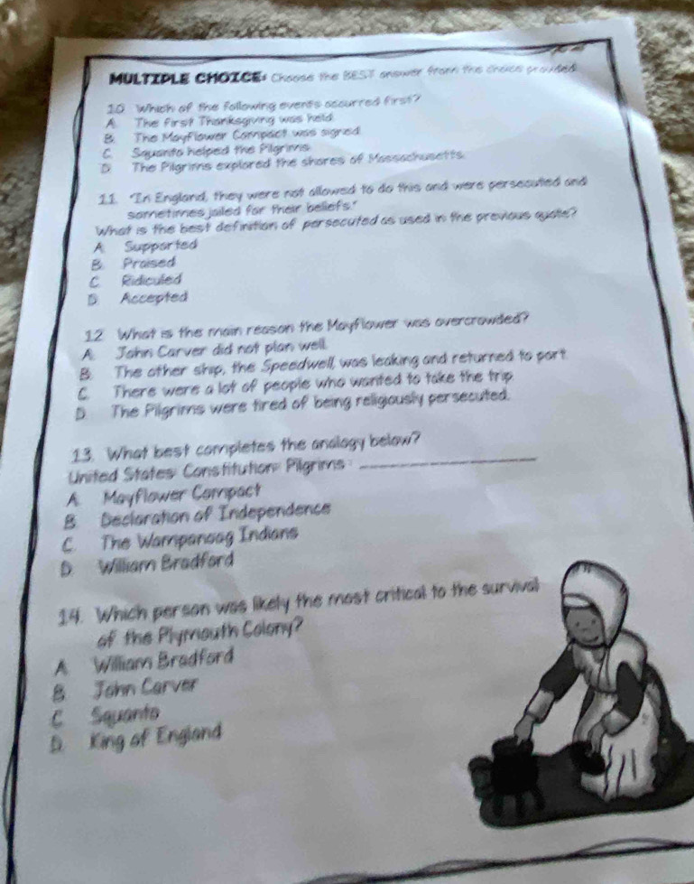 Choose the BEST answer fromm the choice provded
10 Which of the following events accurred first?
A. The first Thanksgiving was held
B. The Mayflower Carpact was signed
C. Squanto helped the Pilgrims
D The Pilgrims explared the shores of Massachusetts.
11. "In England, they were not allowed to do this and were persecuted and
sometimes jailed for their beliefs."
What is the best definition of persecuted as used in the previous quate?
A Supported
B. Praised
C Ridiculed
D. Accepted
12 What is the main reason the Mayflower was overcrowded?
A. John Carver did not plan well.
B. The other ship, the Speedwell, was leaking and returned to port
C. There were a lot of people who wanted to take the trip
D. The Pilgrims were tired of being religiously persecuted.
13. What best completes the analogy below?
United States Constitution: Pilgrims
_
A. Mayflower Compact
B. Decloration of Independence
C. The Wampanoag Indians
D. William Bradford
14. Which person was likely the most critical to the survival
of the Plymouth Colony?
A William Bradford
B John Carver
C Squanto
D King of England