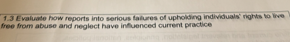 1.3 Evaluate how reports into serious failures of upholding individuals' rights to live 
free from abuse and neglect have influenced current practice