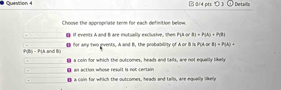 つ 3 o Details
Choose the appropriate term for each definition below.
if events A and B are mutually exclusive, then P(AorB)=P(A)+P(B)
for any two events, A and B, the probability of A or B is P(AorB)=P(A)+
P(B)-P (A and B)
- a coin for which the outcomes, heads and tails, are not equally likely
- an action whose result is not certain
- a coin for which the outcomes, heads and tails, are equally likely