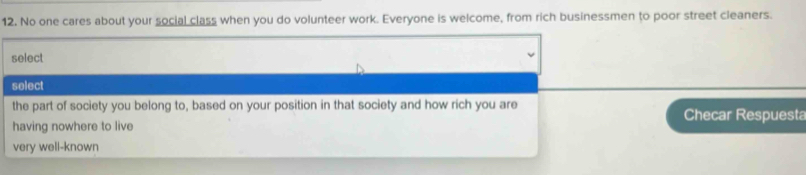 No one cares about your social class when you do volunteer work. Everyone is welcome, from rich businessmen to poor street cleaners.
select
select
the part of society you belong to, based on your position in that society and how rich you are
Checar Respuesta
having nowhere to live
very well-known