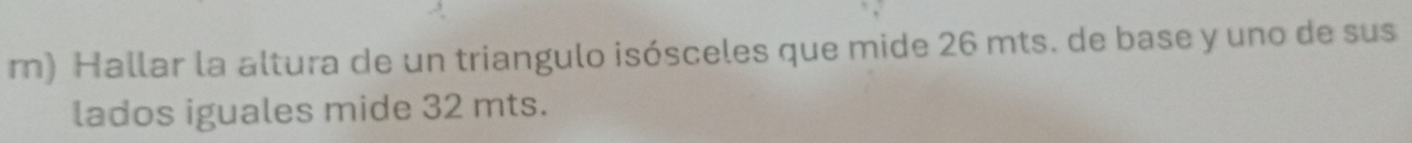 Hallar la altura de un triangulo isósceles que mide 26 mts. de base y uno de sus 
lados iguales mide 32 mts.