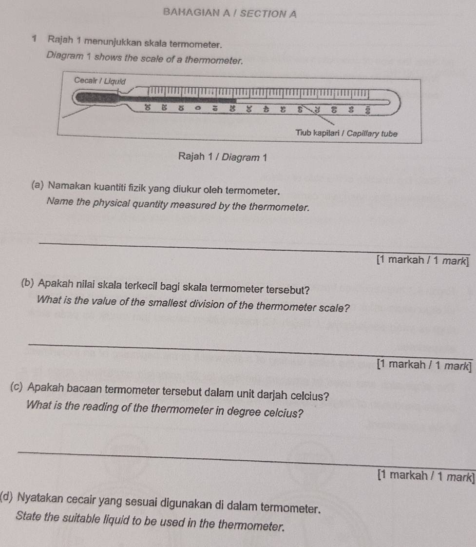 BAHAGIAN A ! SECTION A 
1 Rajah 1 menunjukkan skala termometer. 
Diagram 1 shows the scale of a thermometer. 
Rajah 1 / Diagram 1 
(a) Namakan kuantiti fizik yang diukur oleh termometer. 
Name the physical quantity measured by the thermometer. 
_ 
[1 markah / 1 mark] 
(b) Apakah nilai skala terkecil bagi skala termometer tersebut? 
What is the value of the smallest division of the thermometer scale? 
_ 
[1 markah / 1 mark] 
(c) Apakah bacaan termometer tersebut dalam unit darjah celcius? 
What is the reading of the thermometer in degree celcius? 
_ 
[1 markah / 1 mark] 
(d) Nyatakan cecair yang sesuai digunakan di dalam termometer. 
State the suitable liquid to be used in the thermometer.