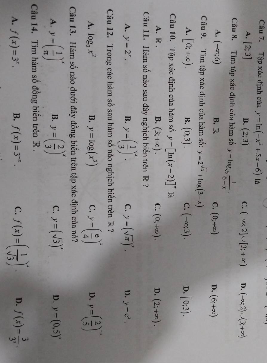 Tập xác định của uay=ln (-x^2+5x-6) là
A. [2;3]
B. (2;3) C. (-∈fty ;2]∪ [3;+∈fty ) D. (-∈fty ,2)∪ (3;+∈fty )
Câu 8. Tìm tập xác định của hàm số y=log _sqrt(5) 1/6-x .
A. (-∈fty ;6) B. R C. (0;+∈fty ) D. (6;+∈fty )
Câu 9. Tìm tập xác định của hàm số: y=2^(sqrt(x))+log (3-x)
A. [0;+∈fty ). (0;3). (-∈fty ;3). [0;3).
B.
C.
D.
Câu 10. Tập xác định của hàm số y=[ln (x-2)]^π  là
A. R . B. (3;+∈fty ). C. (0;+∈fty ). D. (2;+∈fty ).
Câu 11. Hàm số nào sau đây nghịch biến trên R ?
A. y=2^x. B. y=( 1/3 )^x. C. y=(sqrt(π ))^x. D. y=e^x.
Câu 12. Trong các hàm số sau hàm số nào nghịch biến trên R ?
A. log _3x^2 B. y=log (x^3) C. y=( e/4 )^x y=( 2/5 )^-x
D.
Câu 13. Hàm số nào dưới đây đồng biến trên tập xác định của nó?
B.
C.
A. y=( 1/π  )^x y=( 2/3 )^x y=(sqrt(3))^x D. y=(0,5)^x
Câu 14. Tìm hàm số đồng biến trên R .
B.
A. f(x)=3^x. f(x)=3^(-x).
C. f(x)=( 1/sqrt(3) )^x. D. f(x)= 3/3^x .