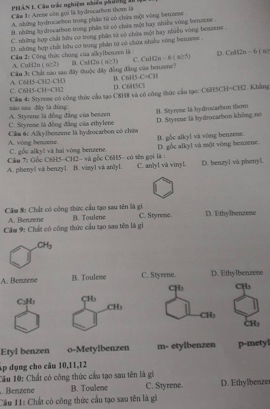 PHÀN I. Câu trắc nghiệm nhiều phường ản
Câu 1: Arene còn gọi là hydrocarbon thơm là
A. những hydrocarbon trong phân tử có chứa một vòng benzene .
B. những hydrocarbon trong phân tử có chứa một hay nhiều vòng benzene .
C. những hợp chất hữu cơ trong phân từ có chứa một hay nhiều vòng benzene .
D. những hợp chất hữu cơ trong phân tử có chứa nhiều vòng benzene .
Câu 2: Công thức chung của alkylbenzen là :
D. CnH2n-6(n≥
A. CnH2n (n≥ 2) B. CnH2n (n≥ 3) C. CnH2n-6(n≥ 5)
Câu 3: Chất nào sau đây thuộc dãy đồng đẳng của benzene?
A. C6H5-CH2-CH3 B. C6H5- Cequiv CH
C. C6H5-CH=CH2 D. C6H5Cl
Câu 4: Styrene có công thức cầu tạo C8H8 và có công thức cấu tạo: C6H5CH=CH2. Khẳng
nào sau đây là đúng:
B. Styrene là hydrocarbon thơm
A. Styrene là đồng đẳng của benzen
C. Styrene là đồng đẳng của ethylene D. Styrene là hydrocarbon không no
Câu 6: Alkylbenzene là hydrocarbon có chứa
A. vòng benzene. B. gốc alkyl và vòng benzene.
C. gốc alkyl và hai vòng benzene. D. gốc alkyl và một vòng benzene.
Câu 7: Gốc C6H5-CH2- và gốc C6H5- có tên gọi là :
A. phenyl và benzyl. B. vinyl và anlyl. C. anlyl và vinyl. D. benzyl và phenyl.
Câu 8: Chất có công thức cấu tạo sau tên là gì
A. Benzene B. Toulene C. Styrene. D. Ethylbenzene
Câu 9: Chất có công thức cấu tạo sau tên là gì
A. Benzene B. Toulene C. Styrene.
D. Ethylbenzene
CH_3
CH₃
C_2H_5
CH_3
CH_3
Etyl benzen o-Metylbenzen m- etylbenzen p-metyl
p dụng cho câu 10,11,12
Cầu 10: Chất có công thức cấu tạo sau tên là gì. Benzene B. Toulene C. Styrene. D. Ethylbenzer
Cầu 11: Chất có công thức cấu tạo sau tên là gì