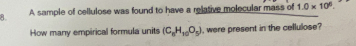 A sample of cellulose was found to have a relative molecular mass of 1.0* 10^6. 
How many empirical formula units (C_6H_10O_5) , were present in the cellulose?