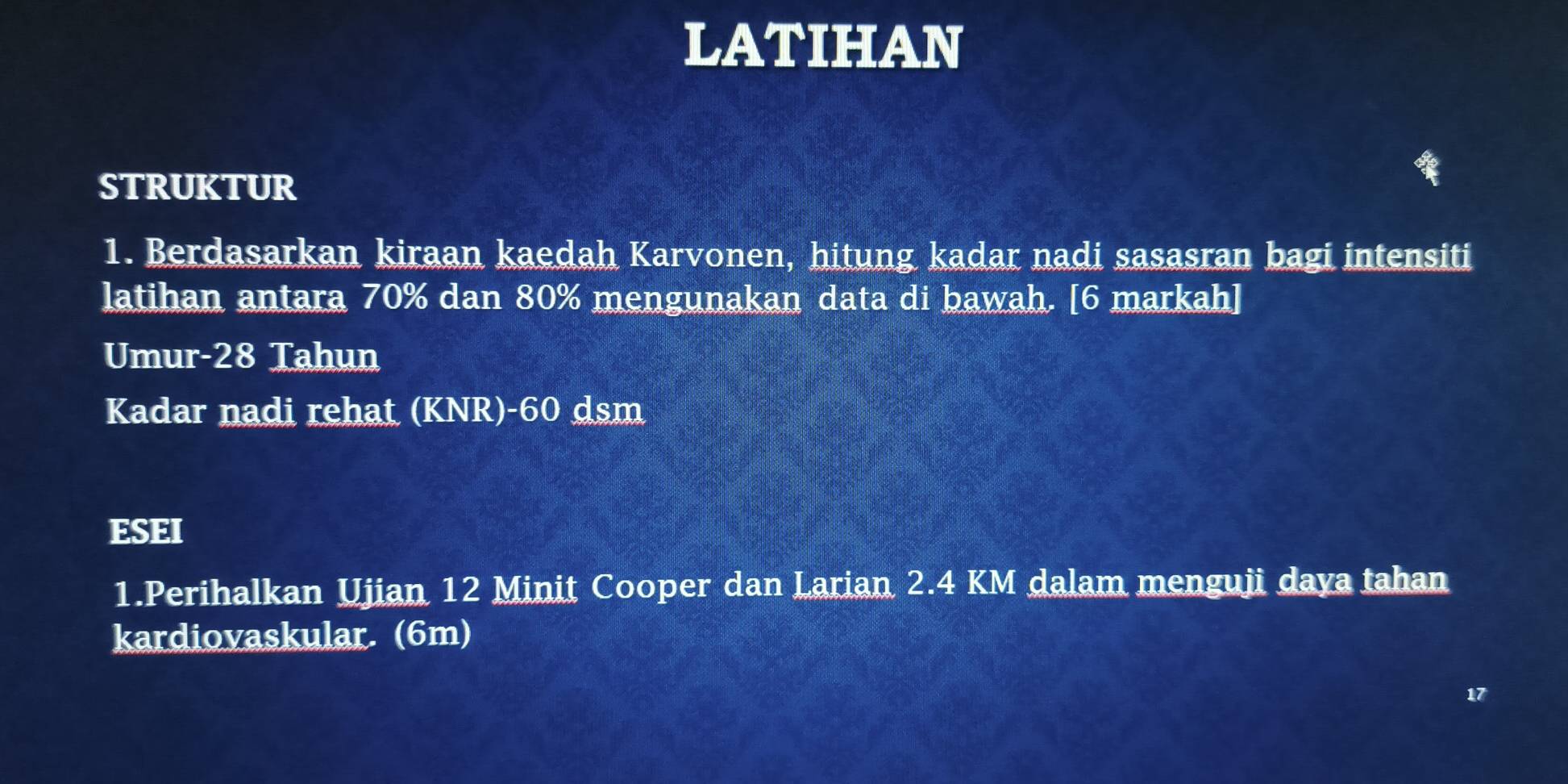 LATIHAN 
STRUKTUR 
1. Berdasarkan kiraan kaedah Karvonen, hitung kadar nadi sasasran bagi intensiti 
latihan antara 70% dan 80% mengunakan data di bawah. [6 markah] 
Umur- 28 Tahun 
Kadar nadi rehat (KNR)- 60 dsm 
ESEI 
1.Perihalkan Ujian 12 Minit Cooper dan Larian 2.4 KM dalam menguji daya tahan 
kardiovaskular. (6m) 
17