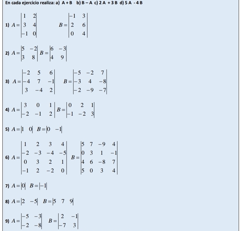 En cada ejercicio realiza: a) A+B b) B-A c) 2A+3B d) 5A-4B
1) A=beginbmatrix 1&2 3&4 -1&0endbmatrix B=beginvmatrix -1&3 2&6 0&4endvmatrix
2) A=beginvmatrix 5&-2 3&8endvmatrix B=beginvmatrix 6&-3 4&9endvmatrix
3) A=beginvmatrix -2&5&6 -4&7&-1 3&-4&2endvmatrix B=beginvmatrix -5&-2&7 -3&4&-8 -2&-9&-7endvmatrix
4) A=beginvmatrix 3&0&1 -2&-1&2endvmatrix B=beginvmatrix 0&2&1 -1&-2&3endvmatrix
5) A=|1 0 B=|0-1|
6) 
7) A=|0| ^circ  B=|-1|
8) A=|2-5|B=|579|
9) A=beginvmatrix -5&-3 -2&-8endvmatrix B=beginvmatrix 2&-1 -7&3endvmatrix