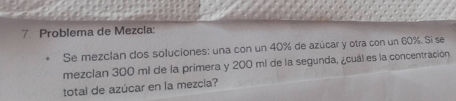 Problema de Mezcla: 
Se mezclan dos soluciones: una con un 40% de azúcar y otra con un 60%. Si se 
mezclan 300 ml de la primera y 200 ml de la segunda, ¿cuál es la concentración 
total de azúcar en la mezcla?