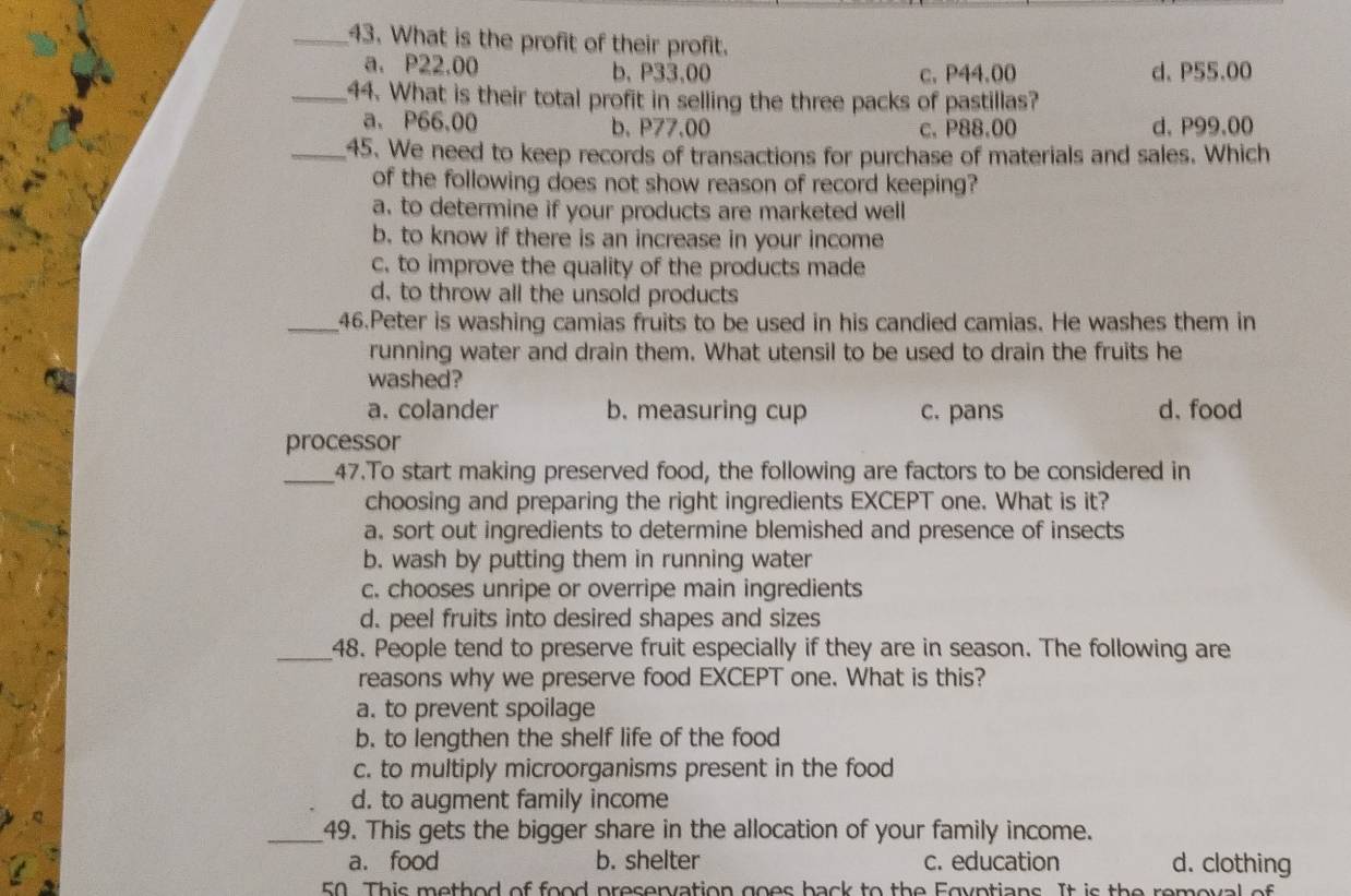 What is the profit of their profit.
a. P22.00 b, P33,00 c. P44.00 d、 P55.00
_44. What is their total profit in selling the three packs of pastillas?
a. P66,00 b. P77.00 c. P88.00 d. P99.00
_45. We need to keep records of transactions for purchase of materials and sales. Which
of the following does not show reason of record keeping?
a. to determine if your products are marketed well
b. to know if there is an increase in your income
c. to improve the quality of the products made
d, to throw all the unsold products
_46.Peter is washing camias fruits to be used in his candied camias. He washes them in
running water and drain them. What utensil to be used to drain the fruits he
washed?
a. colander b. measuring cup c. pans d、food
processor
_47.To start making preserved food, the following are factors to be considered in
choosing and preparing the right ingredients EXCEPT one. What is it?
a, sort out ingredients to determine blemished and presence of insects
b. wash by putting them in running water
c. chooses unripe or overripe main ingredients
d. peel fruits into desired shapes and sizes
_48. People tend to preserve fruit especially if they are in season. The following are
reasons why we preserve food EXCEPT one. What is this?
a. to prevent spoilage
b. to lengthen the shelf life of the food
c. to multiply microorganisms present in the food
d. to augment family income
_49. This gets the bigger share in the allocation of your family income.
a. food b. shelter c. education d. clothing
50. This method of food preservation goes back to the Egyptians. It is the