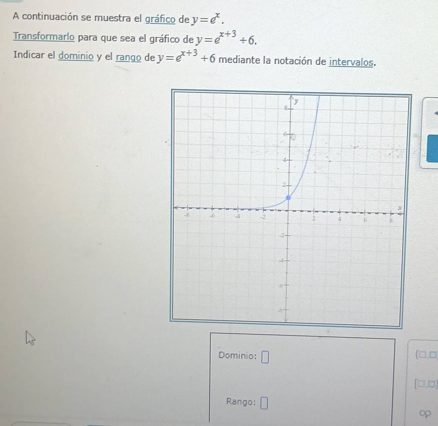 A continuación se muestra el gráfico de y=e^x. 
Transformarlo para que sea el gráfico de y=e^(x+3)+6. 
Indicar el dominio y el rango de y=e^(x+3)+6 mediante la notación de intervalos. 
Dominio: □
(□ ,□
[□ ,□ )
Rango: □ 
op