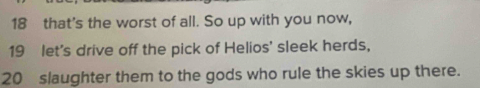 that's the worst of all. So up with you now, 
19 let's drive off the pick of Helios' sleek herds,
20 slaughter them to the gods who rule the skies up there.