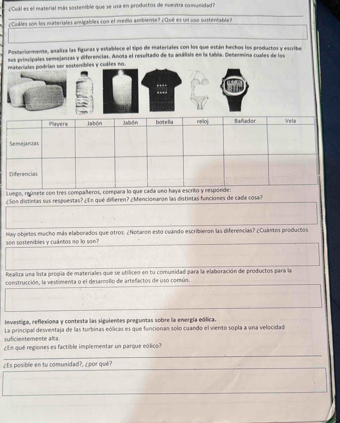 ¿Cuál es el material más sostenible que se usa en productos de nuestra comunidad? 
¿Cuáles son los materiales amigables con el medio ambiente? ¿Qué es un uso sustentable? 
Posteriormente, analiza las figuras y establece el tipo de materiales con los que están hechos los productos y escribe 
sus principales semejanzas y diferencias. Anota el resultado de tu análisis en la tabla. Determina cuales de los 
materiales podrían ser sostenibles y cuáles no. 
Luego, reúnete con tres comp 
¿Son distintas sus respuestas? ¿En qué difieren? ¿Mencionaron las distintas funciones de cada cosa? 
Hay objetos mucho más elaborados que otros. ¿Notaron esto cuándo escribieron las diferencias? ¿Cuántos productos 
son sostenibles y cuántos no lo son? 
Realiza una lista propia de materiales que se utilicen en tu comunidad para la elaboración de productos para la 
construcción, la vestimenta o el desarrollo de artefactos de uso común. 
Investiga, reflexiona y contesta las siguientes preguntas sobre la energía eólica. 
La principal desventaja de las turbinas eólicas es que funcionan solo cuando el viento sopla a una velocidad 
suficientemente alta. 
¿En qué regiones es factible implementar un parque eólico? 
¿Es posible en tu comunidad?, ¿por qué?