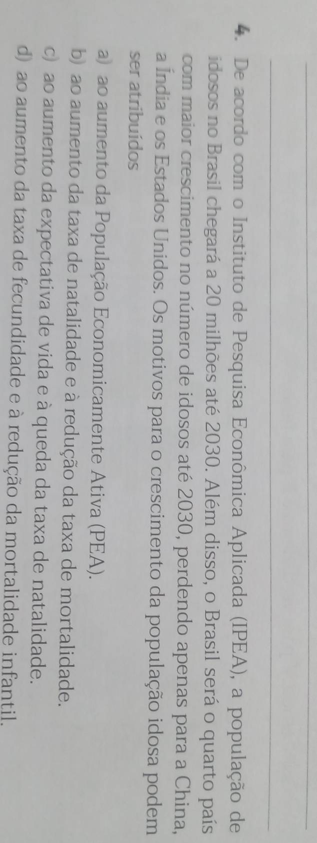 De acordo com o Instituto de Pesquisa Econômica Aplicada (IPEA), a população de
idosos no Brasil chegará a 20 milhões até 2030. Além disso, o Brasil será o quarto país
com maior crescimento no número de idosos até 2030, perdendo apenas para a China,
a Índia e os Estados Unidos. Os motivos para o crescimento da população idosa podem
ser atribuídos
a) ao aumento da População Economicamente Ativa (PEA).
b) ao aumento da taxa de natalidade e à redução da taxa de mortalidade.
c) ao aumento da expectativa de vida e à queda da taxa de natalidade.
d) ao aumento da taxa de fecundidade e à redução da mortalidade infantil.