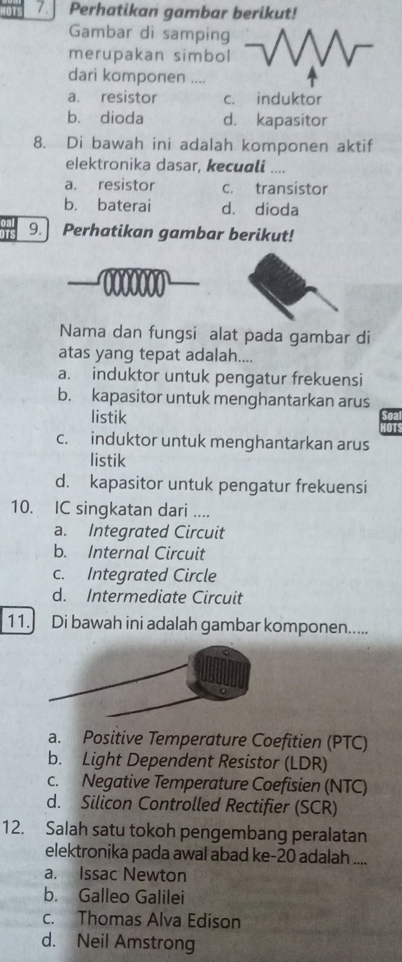 IOTS Perhatikan gambar berikut!
Gambar di samping
merupakan simbol
dari komponen ....
a. resistor c. induktor
b. dioda d. kapasitor
8. Di bawah ini adalah komponen aktif
elektronika dasar, kecuali ....
a. resistor c. transistor
b. baterai d. dioda
irs 9.] Perhatikan gambar berikut!
0000000
Nama dan fungsi alat pada gambar di
atas yang tepat adalah....
a. induktor untuk pengatur frekuensi
b. kapasitor untuk menghantarkan arus
listik
c. induktor untuk menghantarkan arus
listik
d. kapasitor untuk pengatur frekuensi
10. IC singkatan dari ....
a. Integrated Circuit
b. Internal Circuit
c. Integrated Circle
d. Intermediate Circuit
11. Di bawah ini adalah gambar komponen.....
a. Positive Temperature Coefitien (PTC)
b. Light Dependent Resistor (LDR)
c. Negative Temperature Coefisien (NTC)
d. Silicon Controlled Rectifier (SCR)
12. Salah satu tokoh pengembang peralatan
elektronika pada awal abad ke- 20 adalah ....
a. Issac Newton
b. Galleo Galilei
c. Thomas Alva Edison
d. Neil Amstrong