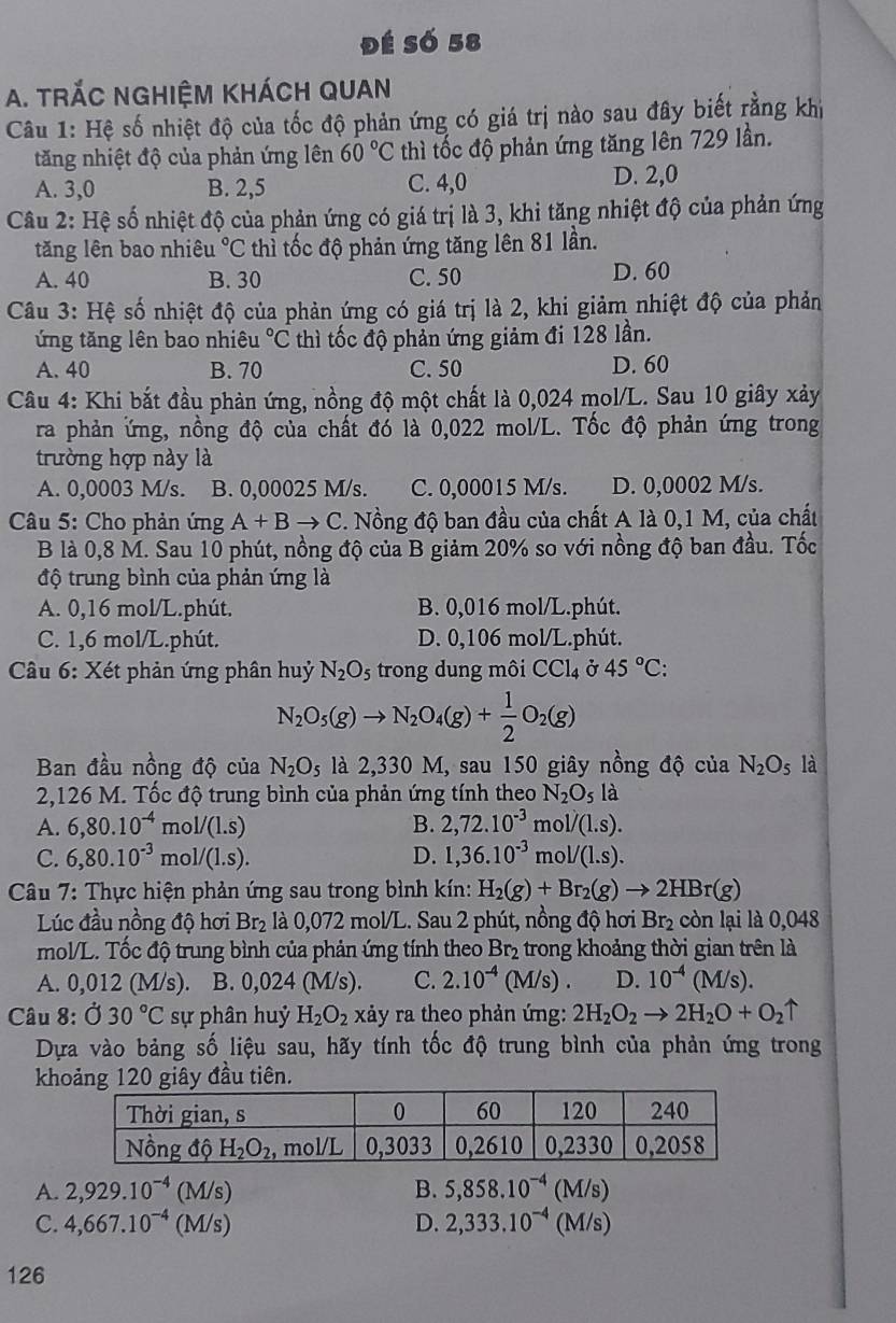 đé Số 58
A. tRÁC NGHiệM KHÁCH QUan
Câu 1: Hệ số nhiệt độ của tốc độ phản ứng có giá trị nào sau đây biết rằng khi
tăng nhiệt độ của phản ứng lên 60°C thì tốc độ phản ứng tăng lên 729 lần.
A. 3,0 B. 2,5 C. 4,0 D. 2,0
Câu 2: Hệ số nhiệt độ của phản ứng có giá trị là 3, khi tăng nhiệt độ của phản ứng
tăng lên bao nhiêu°C thì tốc độ phản ứng tăng lên 81 lần.
A. 40 B. 30 C. 50 D. 60
Câu 3: Hệ số nhiệt độ của phản ứng có giá trị là 2, khi giảm nhiệt độ của phản
ứng tăng lên bao nhiêu°C thì tốc độ phản ứng giảm đi 128 lần.
A. 40 B. 70 C. 50 D. 60
Câu 4: Khi bắt đầu phản ứng, nồng độ một chất là 0,024 mol/L. Sau 10 giây xảy
ra phản ứng, nồng độ của chất đó là 0,022 mol/L. Tốc độ phản ứng trong
trường hợp này là
A. 0,0003 M/s. B. 0,00025 M/s. C. 0,00015 M/s. D. 0,0002 M/s.
Câu 5: Cho phản ứng A+Bto C. Nồng độ ban đầu của chất A là 0,1 M, của chất
B là 0,8 M. Sau 10 phút, nồng độ của B giảm 20% so với nồng độ ban đầu. Tốc
độ trung bình của phản ứng là
A. 0,16 mol/L.phút. B. 0,016 mol/L.phút.
C. 1,6 mol/L.phút. D. 0,106 mol/L.phút.
Câu 6: Xét phản ứng phân huỷ N_2O_5 trong dung môi CCl_4 Ở 45°C:
N_2O_5(g)to N_2O_4(g)+ 1/2 O_2(g)
Ban đầu nồng độ của N_2O_5 là 2,330 M, sau 150 giây nồng độ của N_2O_5 là
2,126 M. Tốc độ trung bình của phản ứng tính theo N_2O_5 là
A. 6,80.10^(-4)mol/(1.s) B. 2,72.10^(-3)mol/(1.s).
C. 6,80.10^(-3)mol/(1.s). D. 1,36.10^(-3)mol/(1.s).
*  Câu 7: Thực hiện phản ứng sau trong bình kín: H_2(g)+Br_2(g)to 2HBr(g)
Lúc đầu nồng độ hơi Br₂ là 0,072 mol/L. Sau 2 phút, nồng độ hơi Br_2 còn lại là 0,048
mol/L. Tốc độ trung bình của phản ứng tính theo Br_2 trong khoảng thời gian trên là
A. 0,012 (M/s). B. 0,024(M/s). C. 2.10^(-4)(M/s). D. 10^(-4)(M/s).
Câu 8: 030°C sự phân huỷ H_2O_2 xảy ra theo phản ứng: 2H_2O_2to 2H_2O+O_2uparrow
Dựa vào bảng số liệu sau, hãy tính tốc độ trung bình của phản ứng trong
khoảng 120 giây đầu tiên.
A. 2,929.10^(-4) M s
B. 5,858.10^(-4)(M/s)
C. 4,667.10^(-4)(M/s) D. 2,333.10^(-4)(M/s)
126