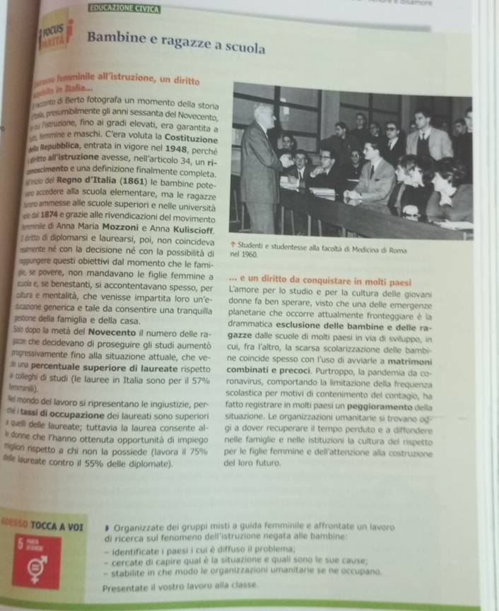 EDUCAZIONE CIVICA
f rocUs
RTEA Bambine e ragazze a scuola
ue fomminile all'îstruzione, un diritto
igusito in Itafia...
aconto di Berto fotografa un momento della storí
presumibilmente gli anni sessanta del Novecent
listruzione, fino al gradi elevati, era garantita 
femmine e maschi. C'era voluta la Costituzion
ella Repubblica, entrata in vigore nel 1948, perch
gritto all'istruzione avesse, nell'articolo 34, un ri
escimento e una definizione finalmente completa
ineo del Regno d'Italia (1861) le bambine pote
we accedere alla scuola elementare, ma le ragazz
som ammesse alle scuole superiori e nelle università
e el 1874 e grazie alle rivendicazioni del moviment
mnie di Anna Maria Mozzoni e Anna Kuliscioff
aritto di diplomarsi e laurearsi, poi, non coincideva* Studenti e studentesse alla facoltá di Medicina di Roma
numente né con la decisione né con la possibilità di nel 1960
aggungere questi obiettivi dal momento che le fami-
sie se povere, non mandavano le figlie femmine a ... e un diritto da conquistare in molti paesi
s e, se benestanti, si accontentavano spesso, per L'amore per lo studio e per la cultura delle giovani
ltura e mentalità, che venisse impartita loro un'e- donne fa ben sperare, visto che una delle emergenze
scazione generica e tale da consentire una tranquilla planetarie che occorre attualmente fronteggiare è la
gestione della famiglia e della casa. drammatica esclusione delle bambine e delle ra-
Soio dopo la metá del Novecento il numero delle ra- gazze dalle scuole di molti paesi in via di sviluppo, in
jin che decidevano di proseguire gli studi aumentò cui, fra l'altro, la scarsa scolarizzazione delle bambi-
Ingressivamente fino alla situazione attuale, che ve- ne coincide spesso con l'uso di avviarle a matrimoni
de una percentuale superiore di laureate rispetto combinati e precoci. Purtroppo, la pandemia da co-
# colleghi di studi (le lauree in Italia sono per il 57% ronavirus, comportando la limitazione della frequenza
temminiii). scolastica per motivi di contenimento del contagio, ha
e mondo del lavoro si ripresentano le ingiustizie, per- fatto registrare in molti paesí un peggioramento della
té i tassi di occupazione dei laureati sono superiori situazione. Le organizzazioni umanitarie si trovano og
# elli delle laureate; tuttavia la laurea consente al- gi a dover recuperare il tempo perduto e a diffondere
e donne che l'hanno ottenuta opportunità di impiego nelle famiglie e nelle istituzioni la cultura del rispetto
g rspetto a chi non la possiede (lavora il 75% per le figlie femmine e dell'attenzione alla costruzione
de aureate contro il 55% delle diplomate). del loro futuro.
ADESSO TOCCA A VOI Organizzate dei gruppi misti a guida femminile e affrontate un lavoro
5 ?。
di ricerca sul fenomeno dell’istruzione negata alle bambine:
- identificate i paesi i cui è diffuso il problema;
- cercate di capire qual é la situazione e quali sono le sue cause;
- stabilite in che modo le organizzazioni umanitarie se ne occupano.
Presentate il vostro lavoro alla classe.