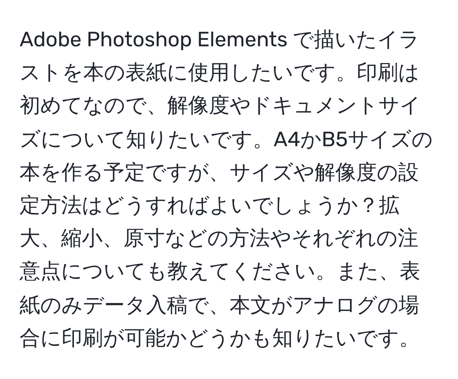 Adobe Photoshop Elements で描いたイラストを本の表紙に使用したいです。印刷は初めてなので、解像度やドキュメントサイズについて知りたいです。A4かB5サイズの本を作る予定ですが、サイズや解像度の設定方法はどうすればよいでしょうか？拡大、縮小、原寸などの方法やそれぞれの注意点についても教えてください。また、表紙のみデータ入稿で、本文がアナログの場合に印刷が可能かどうかも知りたいです。