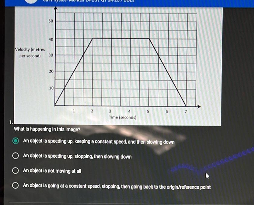 Velocity (met
per second
1.
What is happening in this image?
An object is speeding up, keeping a constant speed, and then slowing down
An object is speeding up, stopping, then slowing down
An object is not moving at all
An object is going at a constant speed, stopping, then going back to the origin/reference point
