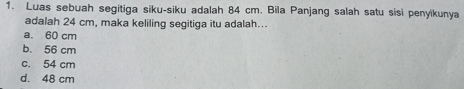 Luas sebuah segitiga siku-siku adalah 84 cm. Bila Panjang salah satu sisi penyikunya
adalah 24 cm, maka keliling segitiga itu adalah...
a. 60 cm
b. 56 cm
c. 54 cm
d. 48 cm