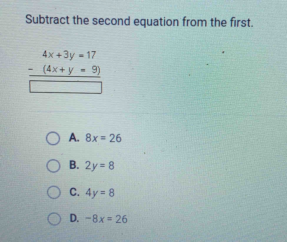 Subtract the second equation from the first.
beginarrayr 4x+3y=17 -(4x+y=9) hline endarray
A. 8x=26
B. 2y=8
C. 4y=8
D. -8x=26