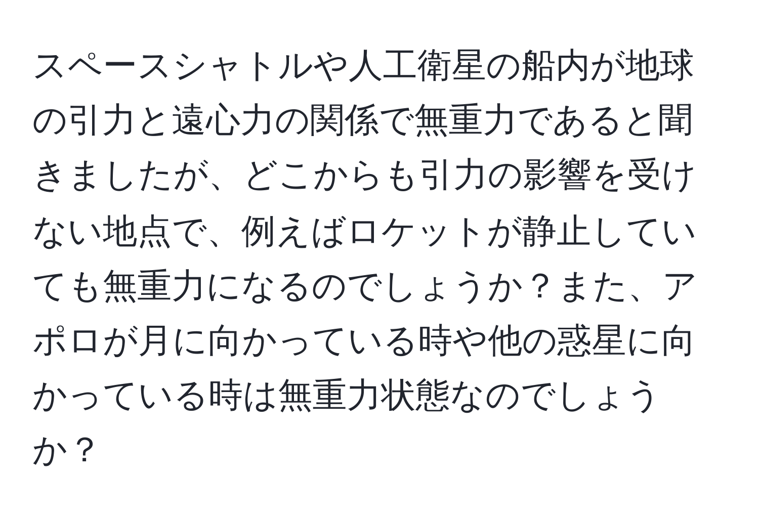 スペースシャトルや人工衛星の船内が地球の引力と遠心力の関係で無重力であると聞きましたが、どこからも引力の影響を受けない地点で、例えばロケットが静止していても無重力になるのでしょうか？また、アポロが月に向かっている時や他の惑星に向かっている時は無重力状態なのでしょうか？