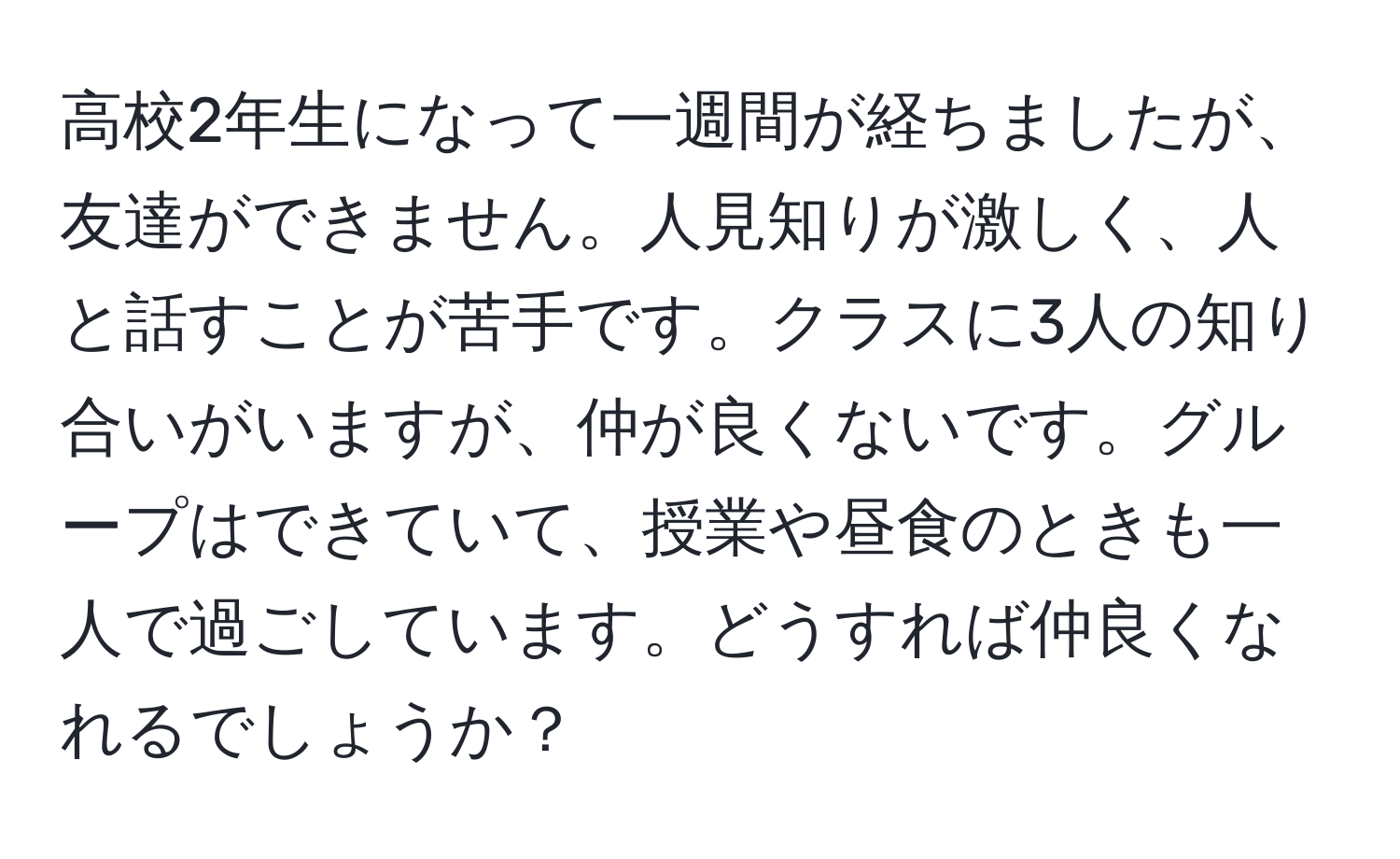 高校2年生になって一週間が経ちましたが、友達ができません。人見知りが激しく、人と話すことが苦手です。クラスに3人の知り合いがいますが、仲が良くないです。グループはできていて、授業や昼食のときも一人で過ごしています。どうすれば仲良くなれるでしょうか？