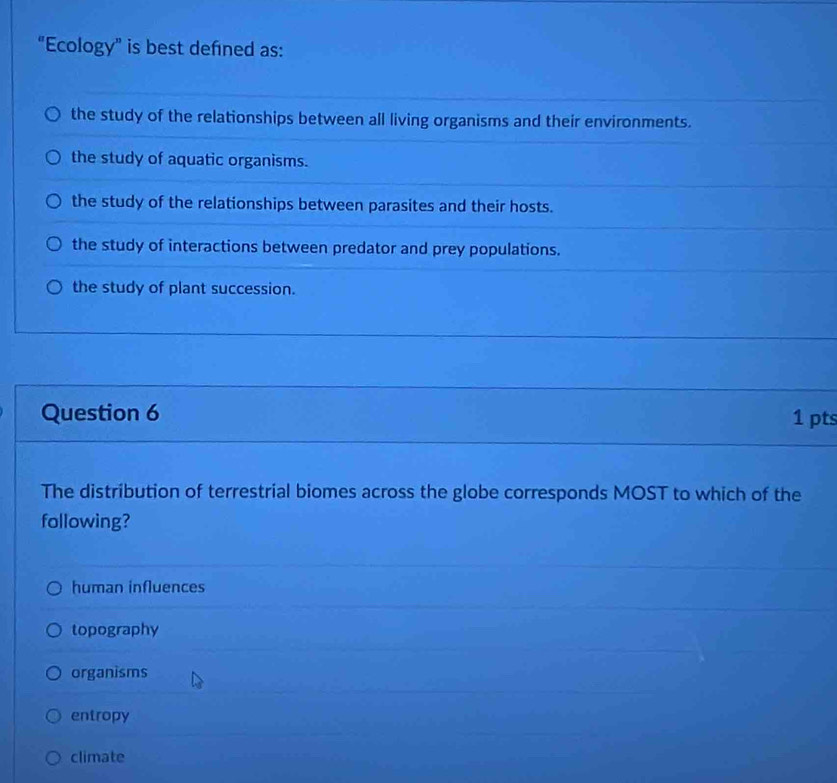 “Ecology” is best defined as:
the study of the relationships between all living organisms and their environments.
the study of aquatic organisms.
the study of the relationships between parasites and their hosts.
the study of interactions between predator and prey populations.
the study of plant succession.
Question 6 1 pts
The distribution of terrestrial biomes across the globe corresponds MOST to which of the
following?
human influences
topography
organisms
entropy
climate