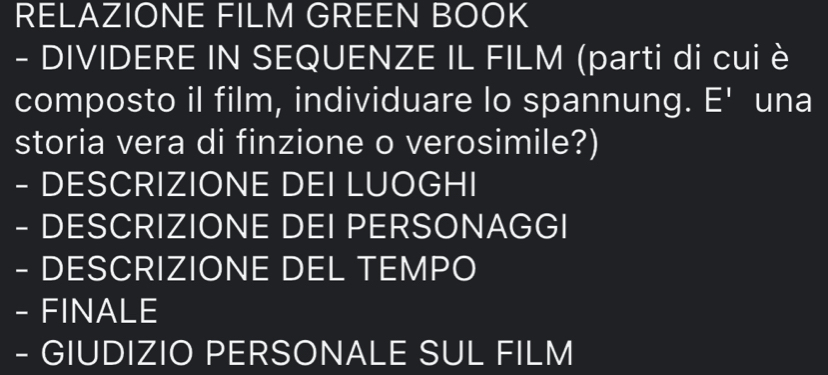 RELAZIONE FILM GREEN BOOK 
- DIVIDERE IN SEQUENZE IL FILM (parti di cui è 
composto il film, individuare lo spannung. E' una 
storia vera di finzione o verosimile?) 
- DESCRIZIONE DEI LUOGHI 
- DESCRIZIONE DEI PERSONAGGI 
- DESCRIZIONE DEL TEMPO 
- FINALE 
- GIUDIZIO PERSONALE SUL FILM