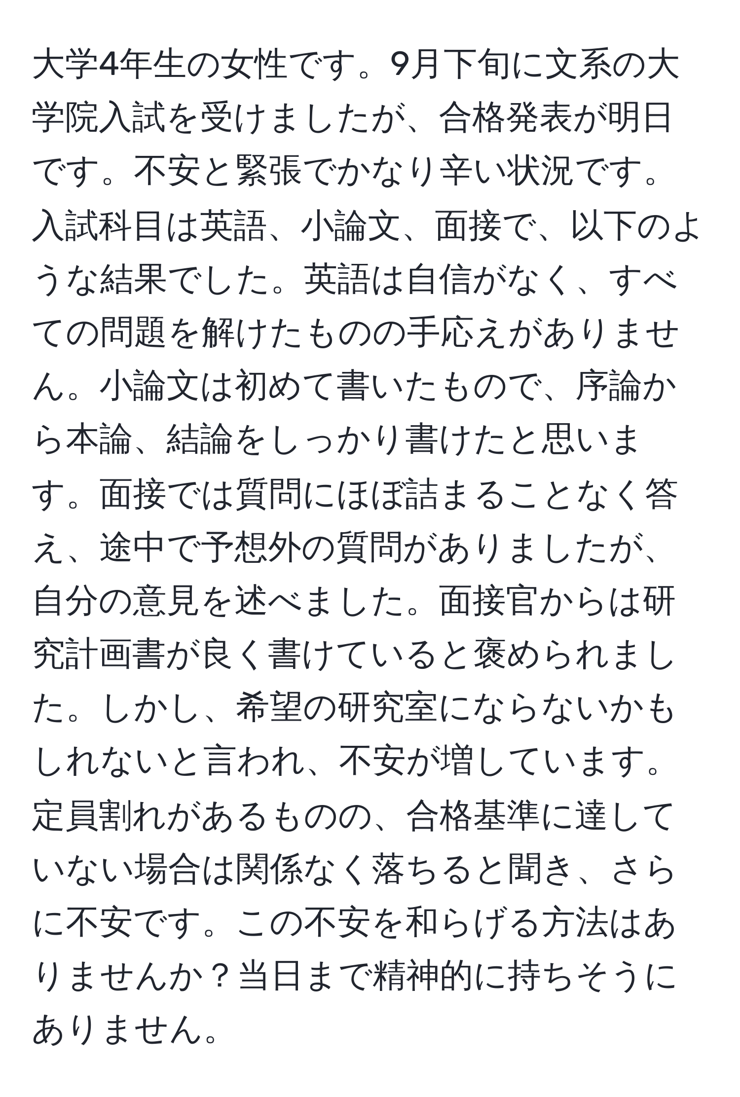 大学4年生の女性です。9月下旬に文系の大学院入試を受けましたが、合格発表が明日です。不安と緊張でかなり辛い状況です。入試科目は英語、小論文、面接で、以下のような結果でした。英語は自信がなく、すべての問題を解けたものの手応えがありません。小論文は初めて書いたもので、序論から本論、結論をしっかり書けたと思います。面接では質問にほぼ詰まることなく答え、途中で予想外の質問がありましたが、自分の意見を述べました。面接官からは研究計画書が良く書けていると褒められました。しかし、希望の研究室にならないかもしれないと言われ、不安が増しています。定員割れがあるものの、合格基準に達していない場合は関係なく落ちると聞き、さらに不安です。この不安を和らげる方法はありませんか？当日まで精神的に持ちそうにありません。