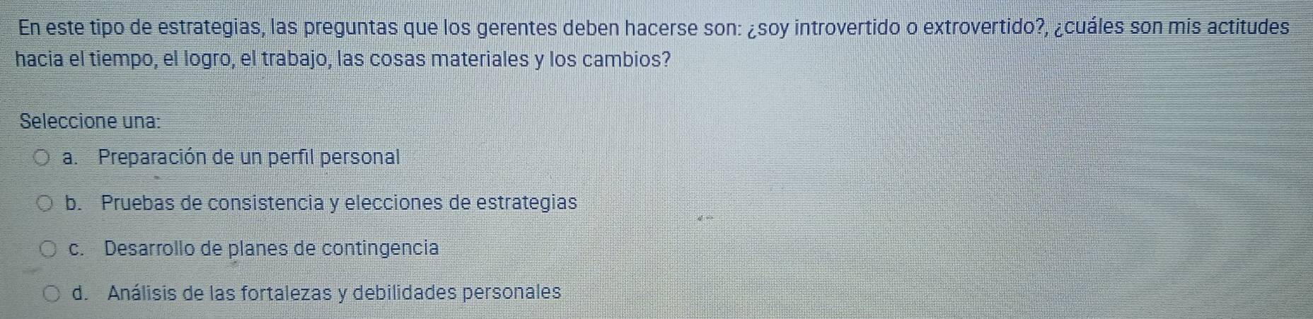 En este tipo de estrategias, las preguntas que los gerentes deben hacerse son: ¿soy introvertido o extrovertido?, ¿cuáles son mis actitudes
hacia el tiempo, el logro, el trabajo, las cosas materiales y los cambios?
Seleccione una:
a. Preparación de un perfil personal
b. Pruebas de consistencia y elecciones de estrategias
c. Desarrollo de planes de contingencia
d. Análisis de las fortalezas y debilidades personales