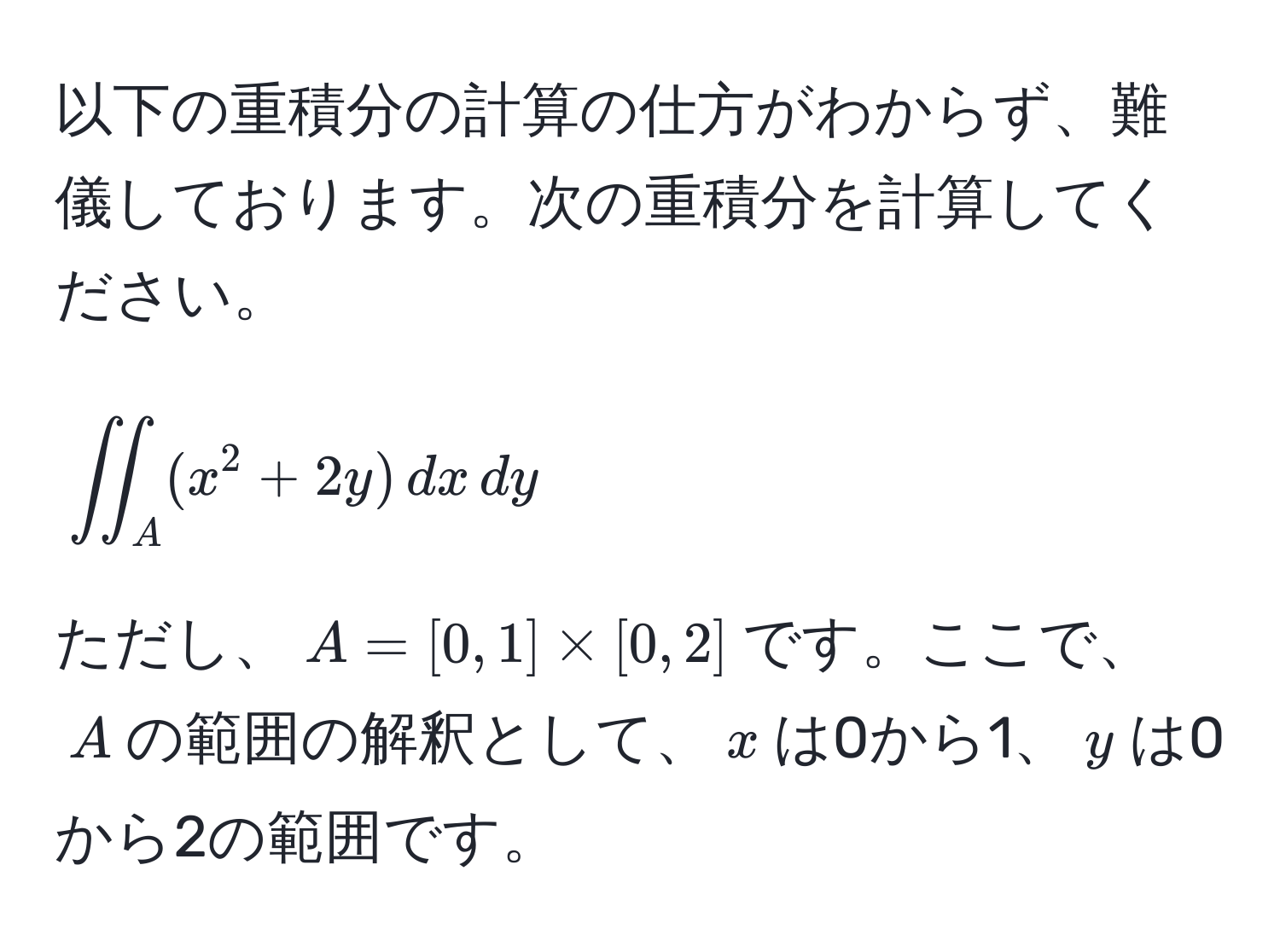 以下の重積分の計算の仕方がわからず、難儀しております。次の重積分を計算してください。  
[
iint_A (x^2+2y) , dx , dy
]  
ただし、(A = [0,1] * [0,2])です。ここで、(A)の範囲の解釈として、(x)は0から1、(y)は0から2の範囲です。