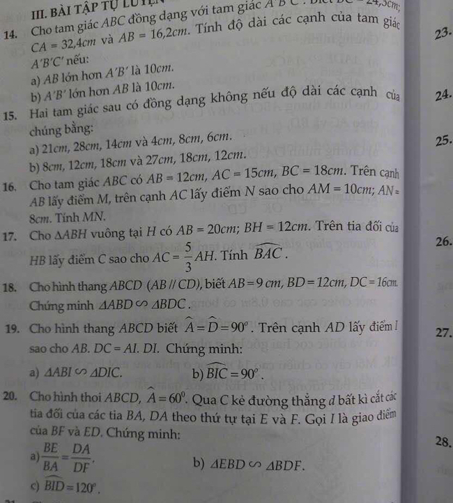 Bài tập tự Lu I
14. Cho tam giác ABC đồng dạng với tam giác ADC BC=24,3cm
CA=32,4cm và AB=16,2cm. Tính độ dài các cạnh của tam giác
23.
A'B'C' nếu:
a) AB lớn hơn A'B' là 10cm.
b) A'B' lớn hơn AB là 10cm.
15. Hai tam giác sau có đồng dạng không nếu độ dài các cạnh của 24.
chúng bằng:
a) 21cm, 28cm, 14cm và 4cm, 8cm, 6cm.
b) 8cm, 12cm, 18cm và 27cm, 18cm, 12cm. 25.
16. Cho tam giác ABC có AB=12cm,AC=15cm,BC=18cm.  Trên cạnh
AB lấy điểm M, trên cạnh AC lấy điểm N sao cho AM=10cm;AN=
8cm. Tính MN.
17. Cho △ ABH vuông tại H có AB=20cm;BH=12cm.. Trên tia đối của
HB lấy điểm C sao cho AC= 5/3 AH.  Tính widehat BAC.
26.
18. Cho hình thang ABCD (ABparallel CD) ,biết AB=9cm,BD=12cm,DC=16cm.
Chứng minh △ ABD∽ △ BDC.
19. Cho hình thang ABCD biết widehat A=widehat D=90° Trên cạnh AD lấy điểm 27.
sao cho AB. DC=AI. DI. Chứng minh:
a) △ ABIsim △ DIC. b) widehat BIC=90°.
20. Cho hình thoi ABCD, widehat A=60^0. ' Qua C kẻ đường thắng đ bất kì cắt các
tia đối của các tia BA, DA theo thứ tự tại E và F. Gọi I là giao điểm
của BF và ED. Chứng minh: 28.
a  BE/BA = DA/DF ,
b) △ EBD∽ △ BDF.
c) widehat BID=120°.