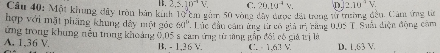 B. 2,5.10^(-4)V. C. 20.10^(-4)V. D. 2.10^(-4)V. 
Câu 40: Một khung dây tròn bán kính 10 cm gồm 50 vòng dây được đặt trong từ trường đều. Cảm ứng từ
hợp với mặt phẳng khung dây một góc 60°. Lúc đầu cảm ứng từ có giá trị bằng 0,05 T. Suất điện động cảm
ứng trong khung nếu trong khoảng 0,05 s cảm ứng từ tăng gấp đôi có giá trị là
A. 1,36 V. B. - 1, 36 V. C. - 1,63 V. D. 1,63 V.