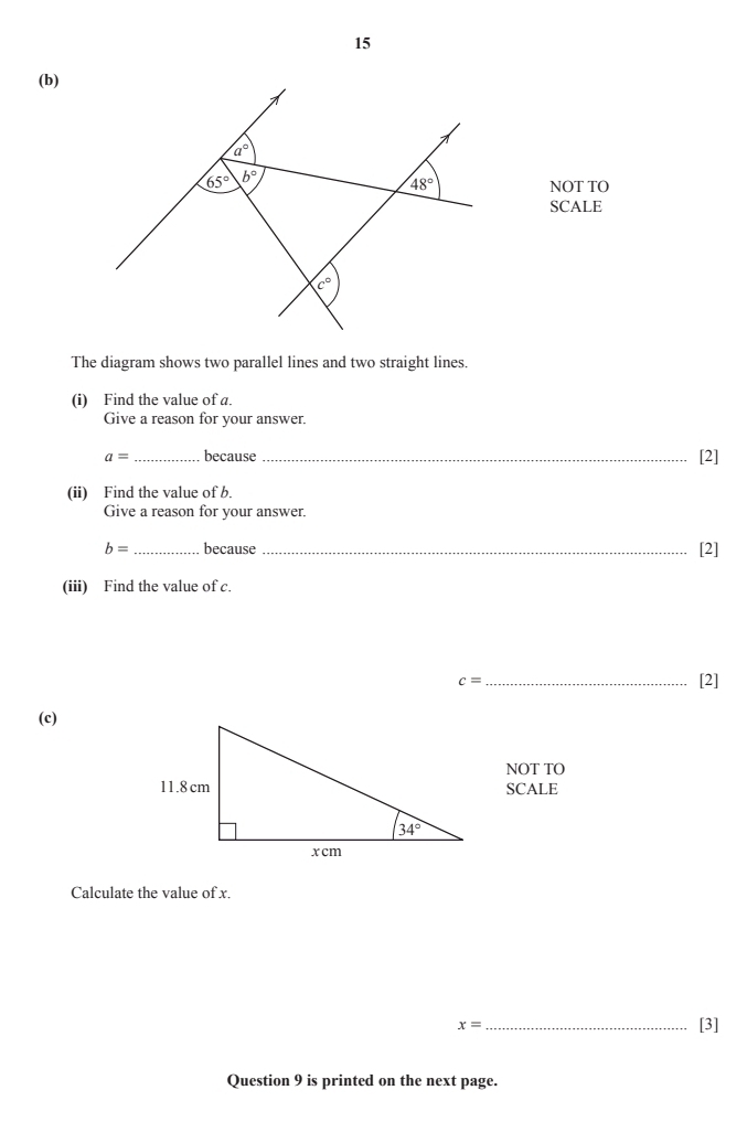 15
(b)
NOT TO
SCALE
The diagram shows two parallel lines and two straight lines.
(i) Find the value of a.
Give a reason for your answer.
a= _ because _[2]
(ii) Find the value of b.
Give a reason for your answer.
b= _ because_
[2]
(iii) Find the value of c.
c= _[2]
(c)
NOT TO
SCALE
Calculate the value of x.
x= _[3]
Question 9 is printed on the next page.