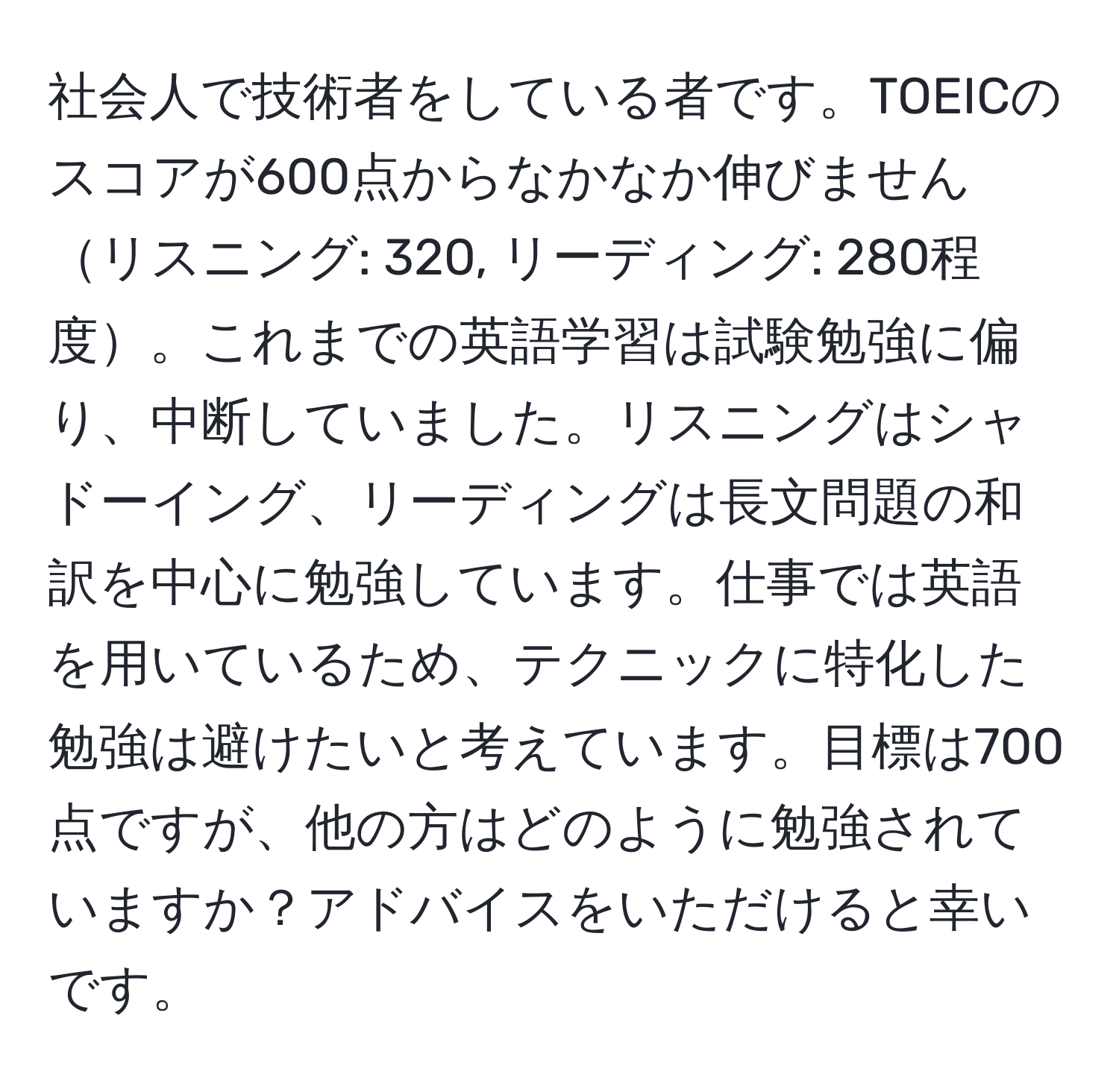 社会人で技術者をしている者です。TOEICのスコアが600点からなかなか伸びませんリスニング: 320, リーディング: 280程度。これまでの英語学習は試験勉強に偏り、中断していました。リスニングはシャドーイング、リーディングは長文問題の和訳を中心に勉強しています。仕事では英語を用いているため、テクニックに特化した勉強は避けたいと考えています。目標は700点ですが、他の方はどのように勉強されていますか？アドバイスをいただけると幸いです。