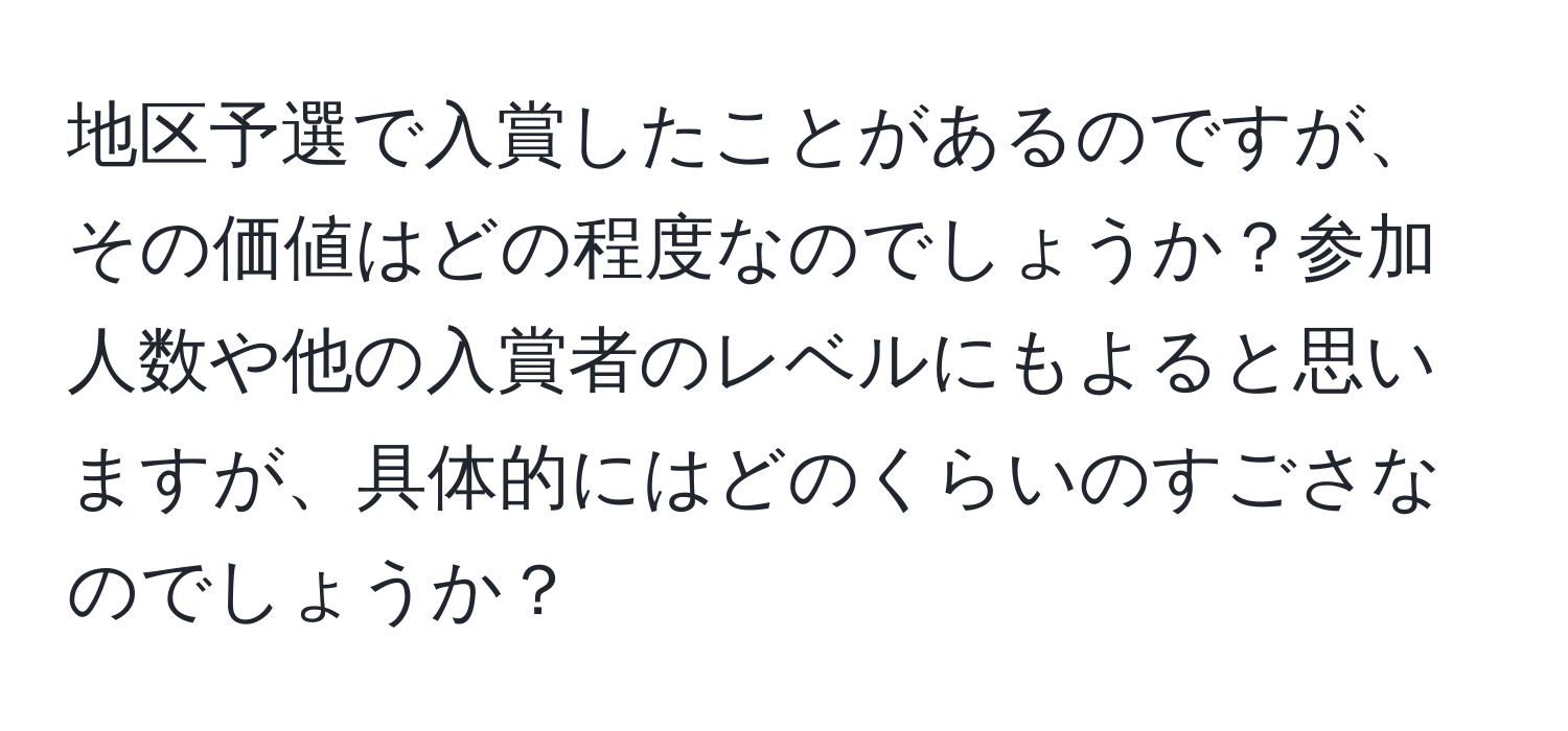 地区予選で入賞したことがあるのですが、その価値はどの程度なのでしょうか？参加人数や他の入賞者のレベルにもよると思いますが、具体的にはどのくらいのすごさなのでしょうか？