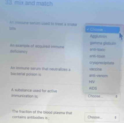 mix and match
An immune serum used to treat a snake
bite Choose
Agglutinin
gamma globuên
An example of acquired immune anti-toxic
deficiency anti-toxin
cryoprecipitate
An immune serum that neutralizes a vaccine
bacterial poison is anti-venom
HIV
A substance used for active AIDS
immunization is; Choose...
The fraction of the blood plasma that
contains antibodies is ; Choose