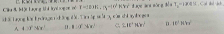 Khôi hượng, nhiệt độ, thể tên
Câu 8. Một lượng khí hydrogen có T_1-500K. p_1=10^5N/m^2 được lâm nóng đến T_2=1000K. Coi thể tích,
khối lượng khí hydrogen không đổi. Tìm áp suất P_3 của khí hydrogen
A. 4.10^3N/m^2 B. 8.10^5N/m^2 C. 2.10^3N/m^2 D. 10^5N/m^2