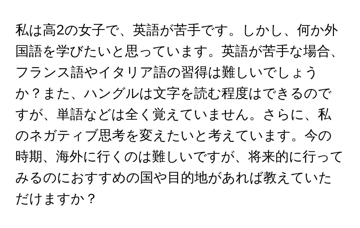 私は高2の女子で、英語が苦手です。しかし、何か外国語を学びたいと思っています。英語が苦手な場合、フランス語やイタリア語の習得は難しいでしょうか？また、ハングルは文字を読む程度はできるのですが、単語などは全く覚えていません。さらに、私のネガティブ思考を変えたいと考えています。今の時期、海外に行くのは難しいですが、将来的に行ってみるのにおすすめの国や目的地があれば教えていただけますか？